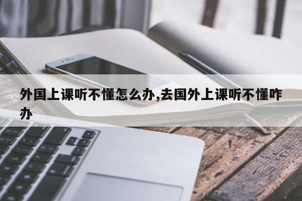 外国上课听不懂怎么办,去国外上课听不懂咋办