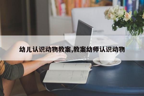 幼儿认识动物教案,教案幼师认识动物