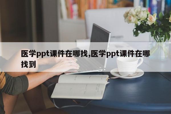 医学ppt课件在哪找,医学ppt课件在哪找到