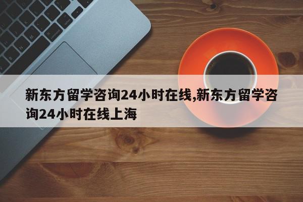 新东方留学咨询24小时在线,新东方留学咨询24小时在线上海