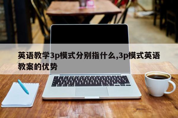 英语教学3p模式分别指什么,3p模式英语教案的优势