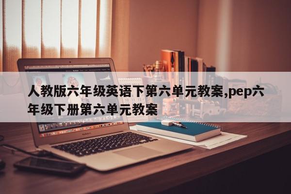 人教版六年级英语下第六单元教案,pep六年级下册第六单元教案