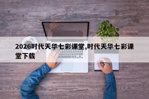 2026时代天华七彩课堂,时代天华七彩课堂下载