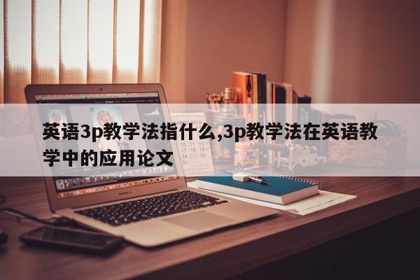 英语3p教学法指什么,3p教学法在英语教学中的应用论文